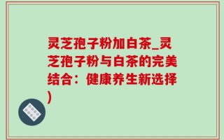 灵芝孢子粉加白茶_灵芝孢子粉与白茶的完美结合：健康养生新选择)