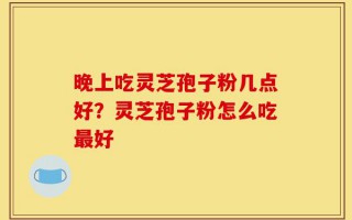 晚上吃灵芝孢子粉几点好？灵芝孢子粉怎么吃最好