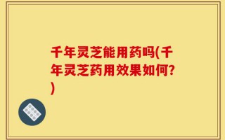千年灵芝能用药吗(千年灵芝药用效果如何？)