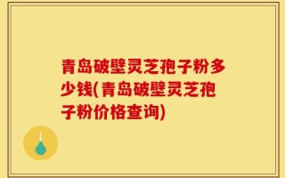 青岛破壁灵芝孢子粉多少钱(青岛破壁灵芝孢子粉价格查询)
