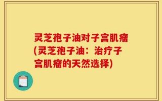 灵芝孢子油对子宫肌瘤(灵芝孢子油：治疗子宫肌瘤的天然选择)