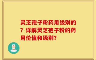 灵芝孢子粉药用级别的？详解灵芝孢子粉的药用价值和级别？