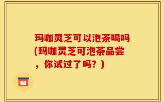 玛咖灵芝可以泡茶喝吗(玛咖灵芝可泡茶品尝，你试过了吗？)