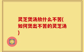 灵芝煲汤放什么不苦(如何煲出不苦的灵芝汤)