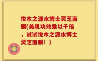 悦木之源水博士灵芝面膜(美肌功效乘以千倍，试试悦木之源水博士灵芝面膜！)