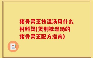猪骨灵芝祛湿汤用什么材料煲(煲制祛湿汤的猪骨灵芝配方指南)