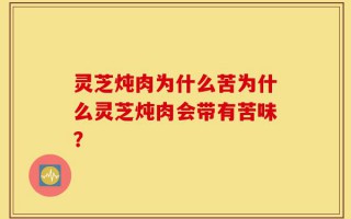 灵芝炖肉为什么苦为什么灵芝炖肉会带有苦味？