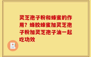 灵芝孢子粉和蜂蜜的作用？蜂胶蜂蜜加灵芝孢子粉加灵芝孢子油一起吃功效