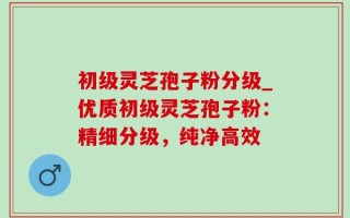 初级灵芝孢子粉分级_优质初级灵芝孢子粉：精细分级，纯净高效