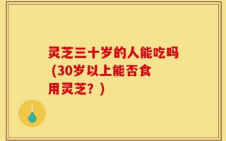 灵芝三十岁的人能吃吗 (30岁以上能否食用灵芝？)