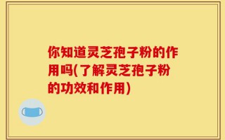 你知道灵芝孢子粉的作用吗(了解灵芝孢子粉的功效和作用)