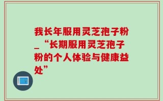 我长年服用灵芝孢子粉_“长期服用灵芝孢子粉的个人体验与健康益处”