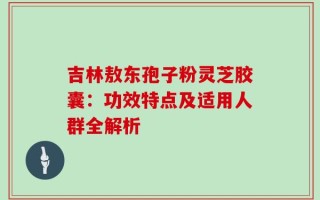 吉林敖东孢子粉灵芝胶囊：功效特点及适用人群全解析