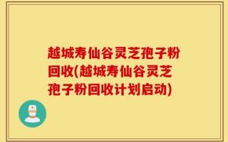 越城寿仙谷灵芝孢子粉回收(越城寿仙谷灵芝孢子粉回收计划启动)
