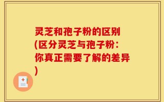 灵芝和孢子粉的区别 (区分灵芝与孢子粉：你真正需要了解的差异)