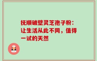 抚顺破壁灵芝孢子粉：让生活从此不同，值得一试的天然