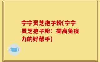 宁宁灵芝孢子粉(宁宁灵芝孢子粉：提高免疫力的好帮手)