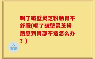 喝了破壁灵芝粉肠胃不舒服(喝了破壁灵芝粉后感到胃部不适怎么办？)