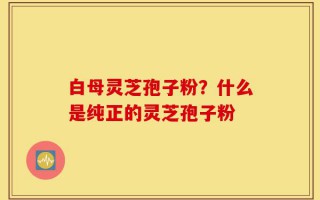 白母灵芝孢子粉？什么是纯正的灵芝孢子粉