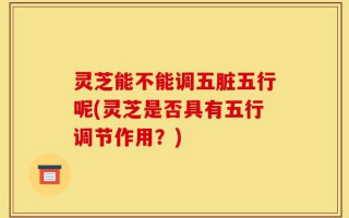 灵芝能不能调五脏五行呢(灵芝是否具有五行调节作用？)