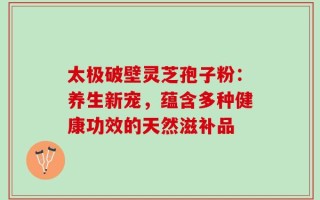 太极破壁灵芝孢子粉：养生新宠，蕴含多种健康功效的天然滋补品