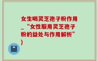 女生喝灵芝孢子粉作用_“女性服用灵芝孢子粉的益处与作用解析”)