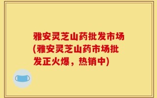 雅安灵芝山药批发市场(雅安灵芝山药市场批发正火爆，热销中)