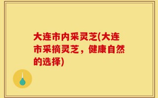 大连市内采灵芝(大连市采摘灵芝，健康自然的选择)