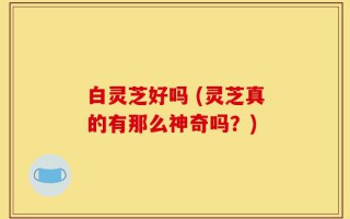 白灵芝好吗 (灵芝真的有那么神奇吗？)