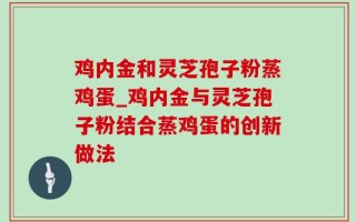 鸡内金和灵芝孢子粉蒸鸡蛋_鸡内金与灵芝孢子粉结合蒸鸡蛋的创新做法