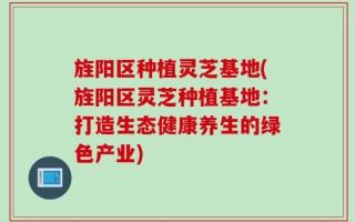 旌阳区种植灵芝基地(旌阳区灵芝种植基地：打造生态健康养生的绿色产业)