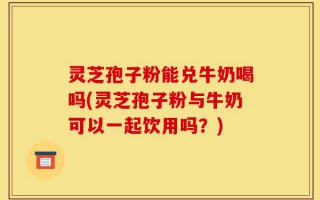 灵芝孢子粉能兑牛奶喝吗(灵芝孢子粉与牛奶可以一起饮用吗？)