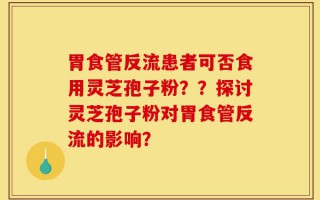 胃食管反流患者可否食用灵芝孢子粉？？探讨灵芝孢子粉对胃食管反流的影响？