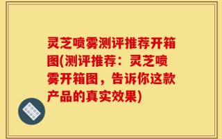 灵芝喷雾测评推荐开箱图(测评推荐：灵芝喷雾开箱图，告诉你这款产品的真实效果)