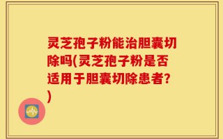 灵芝孢子粉能治胆囊切除吗(灵芝孢子粉是否适用于胆囊切除患者？)