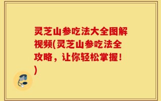 灵芝山参吃法大全图解视频(灵芝山参吃法全攻略，让你轻松掌握！)