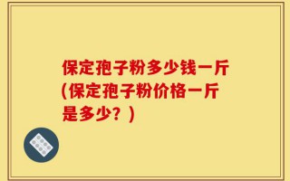 保定孢子粉多少钱一斤(保定孢子粉价格一斤是多少？)