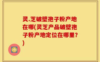 灵.芝破壁孢子粉产地在哪(灵芝产品破壁孢子粉产地定位在哪里？)