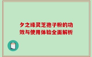 夕之缘灵芝孢子粉的功效与使用体验全面解析