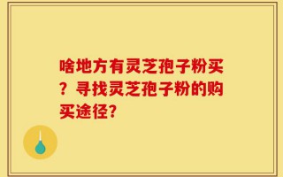 啥地方有灵芝孢子粉买？寻找灵芝孢子粉的购买途径？