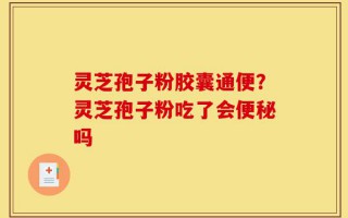 灵芝孢子粉胶囊通便？灵芝孢子粉吃了会便秘吗