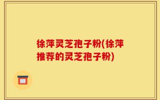 徐萍灵芝孢子粉(徐萍推荐的灵芝孢子粉)