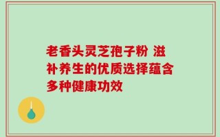 老香头灵芝孢子粉 滋补养生的优质选择蕴含多种健康功效