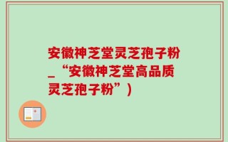 安徽神芝堂灵芝孢子粉_“安徽神芝堂高品质灵芝孢子粉”)