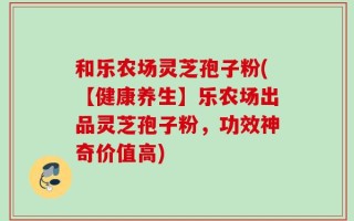 和乐农场灵芝孢子粉(【健康养生】乐农场出品灵芝孢子粉，功效神奇价值高)