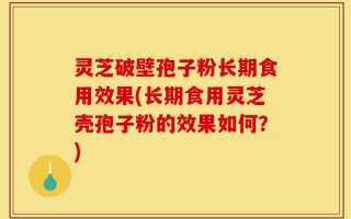 灵芝破壁孢子粉长期食用效果(长期食用灵芝壳孢子粉的效果如何？)