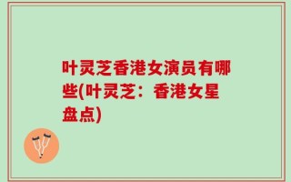叶灵芝香港女演员有哪些(叶灵芝：香港女星盘点)