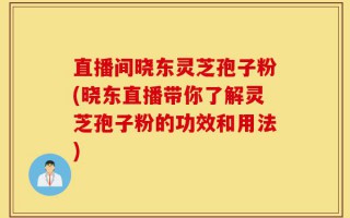 直播间晓东灵芝孢子粉(晓东直播带你了解灵芝孢子粉的功效和用法)
