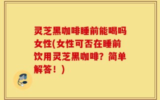 灵芝黑咖啡睡前能喝吗女性(女性可否在睡前饮用灵芝黑咖啡？简单解答！)