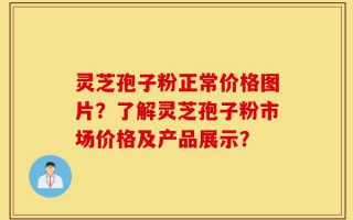 灵芝孢子粉正常价格图片？了解灵芝孢子粉市场价格及产品展示？
